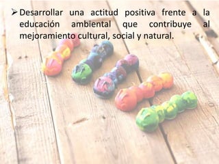 Desarrollar una actitud positiva frente a la
educación ambiental que contribuye al
mejoramiento cultural, social y natural.
 