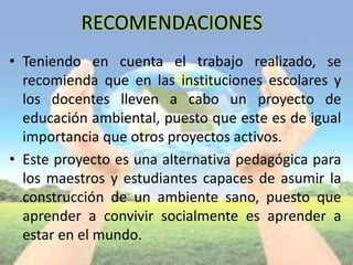 RECOMENDACIONES
• Teniendo en cuenta el trabajo realizado, se
recomienda que en las instituciones escolares y
los docentes lleven a cabo un proyecto de
educación ambiental, puesto que este es de igual
importancia que otros proyectos activos.
• Este proyecto es una alternativa pedagógica para
los maestros y estudiantes capaces de asumir la
construcción de un ambiente sano, puesto que
aprender a convivir socialmente es aprender a
estar en el mundo.
 