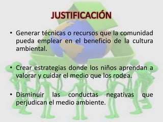 JUSTIFICACIÓN
• Generar técnicas o recursos que la comunidad
pueda emplear en el beneficio de la cultura
ambiental.
• Crear estrategias donde los niños aprendan a
valorar y cuidar el medio que los rodea.
• Disminuir las conductas negativas que
perjudican el medio ambiente.
 