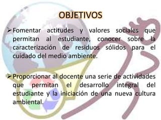 OBJETIVOS
Fomentar actitudes y valores sociales que
permitan al estudiante, conocer sobre la
caracterización de residuos sólidos para el
cuidado del medio ambiente.
Proporcionar al docente una serie de actividades
que permitan el desarrollo integral del
estudiante y la iniciación de una nueva cultura
ambiental.
 
