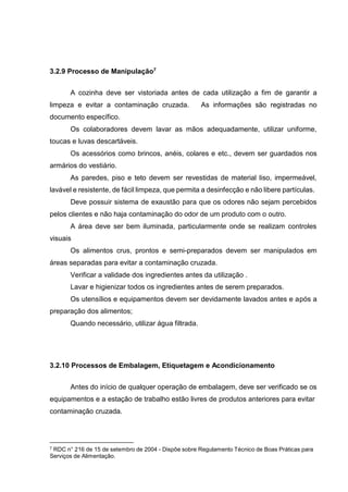 3.2.9 Processo de Manipulação7
A cozinha deve ser vistoriada antes de cada utilização a fim de garantir a
limpeza e evitar a contaminação cruzada. As informações são registradas no
documento específico.
Os colaboradores devem lavar as mãos adequadamente, utilizar uniforme,
toucas e luvas descartáveis.
Os acessórios como brincos, anéis, colares e etc., devem ser guardados nos
armários do vestiário.
As paredes, piso e teto devem ser revestidas de material liso, impermeável,
lavável e resistente, de fácil limpeza, que permita a desinfecção e não libere partículas.
Deve possuir sistema de exaustão para que os odores não sejam percebidos
pelos clientes e não haja contaminação do odor de um produto com o outro.
A área deve ser bem iluminada, particularmente onde se realizam controles
visuais
Os alimentos crus, prontos e semi-preparados devem ser manipulados em
áreas separadas para evitar a contaminação cruzada.
Verificar a validade dos ingredientes antes da utilização .
Lavar e higienizar todos os ingredientes antes de serem preparados.
Os utensílios e equipamentos devem ser devidamente lavados antes e após a
preparação dos alimentos;
Quando necessário, utilizar água filtrada.
3.2.10 Processos de Embalagem, Etiquetagem e Acondicionamento
Antes do início de qualquer operação de embalagem, deve ser verificado se os
equipamentos e a estação de trabalho estão livres de produtos anteriores para evitar
contaminação cruzada.
7 RDC n° 216 de 15 de setembro de 2004 - Dispõe sobre Regulamento Técnico de Boas Práticas para
Serviços de Alimentação.
 