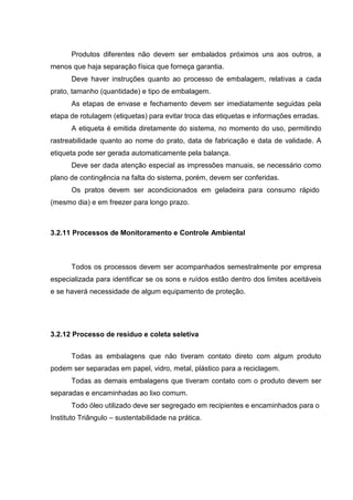 Produtos diferentes não devem ser embalados próximos uns aos outros, a
menos que haja separação física que forneça garantia.
Deve haver instruções quanto ao processo de embalagem, relativas a cada
prato, tamanho (quantidade) e tipo de embalagem.
As etapas de envase e fechamento devem ser imediatamente seguidas pela
etapa de rotulagem (etiquetas) para evitar troca das etiquetas e informações erradas.
A etiqueta é emitida diretamente do sistema, no momento do uso, permitindo
rastreabilidade quanto ao nome do prato, data de fabricação e data de validade. A
etiqueta pode ser gerada automaticamente pela balança.
Deve ser dada atenção especial as impressões manuais, se necessário como
plano de contingência na falta do sistema, porém, devem ser conferidas.
Os pratos devem ser acondicionados em geladeira para consumo rápido
(mesmo dia) e em freezer para longo prazo.
3.2.11 Processos de Monitoramento e Controle Ambiental
Todos os processos devem ser acompanhados semestralmente por empresa
especializada para identificar se os sons e ruídos estão dentro dos limites aceitáveis
e se haverá necessidade de algum equipamento de proteção.
3.2.12 Processo de resíduo e coleta seletiva
Todas as embalagens que não tiveram contato direto com algum produto
podem ser separadas em papel, vidro, metal, plástico para a reciclagem.
Todas as demais embalagens que tiveram contato com o produto devem ser
separadas e encaminhadas ao lixo comum.
Todo óleo utilizado deve ser segregado em recipientes e encaminhados para o
Instituto Triângulo – sustentabilidade na prática.
 