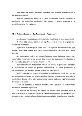 Deve existir em papel e sistema a receita de cada alimento a ser fabricado e
oferecido aos clientes.
A receita deve conter a lista de todos os ingredientes a serem utilizados, a
quantidade, as instruções detalhadas das etapas a serem seguidas e o
acondicionamento dos produtos.
3.2.15 Tratamento das não Conformidades e Reclamações
As não conformidades devem ser registradas imediatamente após a ocorrência.
O colaborador deve preencher um registro, aonde o desvio e as possíveis
causas são informados.
O processo de investigação segue com a utilização de ferramentas como, por
exemplo, espinha de peixe e as ações corretivas/preventivas são definidas no plano
de ação.
As reclamações sobre os produtos/serviços comercializados devem ser
examinadas, registradas e as causas dos desvios da qualidade, investigadas e
documentadas de acordo com procedimentos escritos.
Devem ser tomadas medidas com relação aos desvios de qualidade e adotadas
as providências no sentido de prevenir reincidências. As ações preventivas e
corretivas devem ser adotadas quando o desvio for comprovado.
Se for detectado um desvio da qualidade em algum lote do produto, ou se
houver suspeita de desvio em determinado lote, deve ser levada em consideração a
possibilidade de que outros lotes apresentem o mesmo problema, e portanto, esses
devem ser verificados.
Todas as decisões e medidas tomadas como resultado de determinada
reclamação devem ser registradas.
Os registros de reclamações devem ser regularmente revisados com a
finalidade de detectar quaisquer indícios de problemas específicos ou recorrentes, por
este motivo são tratados na forma de indicadores e avaliados pela alta administração.
 