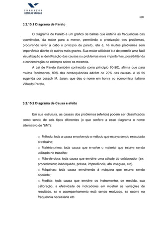 100
3.2.15.1 Diagrama de Pareto
O diagrama de Pareto é um gráfico de barras que ordena as frequências das
ocorrências, da maior para a menor, permitindo a priorização dos problemas,
procurando levar a cabo o princípio de pareto, isto é, há muitos problemas sem
importância diante de outros mais graves. Sua maior utilidade é a de permitir uma fácil
visualização e identificação das causas ou problemas mais importantes, possibilitando
a concentração de esforços sobre os mesmos.
A Lei de Pareto (também conhecido como princípio 80-20), afirma que para
muitos fenómenos, 80% das consequências advêm de 20% das causas. A lei foi
sugerida por Joseph M. Juran, que deu o nome em honra ao economista italiano
Vilfredo Pareto.
3.2.15.2 Diagrama de Causa e efeito
Em sua estrutura, as causas dos problemas (efeitos) podem ser classificados
como sendo de seis tipos diferentes (o que confere a esse diagrama o nome
alternativo de "6M"):
o Método: toda a causa envolvendo o método que estava sendo executado
o trabalho;
o Matéria-prima: toda causa que envolve o material que estava sendo
utilizado no trabalho;
o Mão-de-obra: toda causa que envolve uma atitude do colaborador (ex:
procedimento inadequado, pressa, imprudência, ato inseguro, etc).
o Máquinas: toda causa envolvendo á máquina que estava sendo
operada;
o Medida: toda causa que envolve os instrumentos de medida, sua
calibração, a efetividade de indicadores em mostrar as variações de
resultado, se o acompanhamento está sendo realizado, se ocorre na
frequência necessária etc.
 