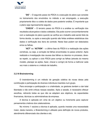 103
“DO” – O segundo passo do PDCA é a execução do plano que consiste
no treinamento dos envolvidos no método a ser empregado, a execução
propriamente dita e a coleta de dados para posterior análise. É importante que
o plano seja rigorosamente seguido;
“CHECK” – O terceiro passo do PDCA é a análise ou verificação dos
resultados alcançados e dados coletados. Ela pode ocorrer concomitantemente
com a realização do plano quando se verifica se o trabalho está sendo feito da
forma devida, ou após a execução quando são feitas análises estatísticas dos
dados e verificação dos itens de controle. Nesta fase podem ser detectados
erros ou falhas;
“ACT” ou “ACTION” – a última fase do PDCA é a realização das ações
corretivas, ou seja, a correção da falhas encontradas no passo anterior. Após
realizada a investigação das causas das falhas ou desvios no processo, deve-
se repetir, ou aplicar o ciclo PDCA para corrigir as falhas (através do mesmo
modelo, planejar as ações, fazer, checar e corrigir) de forma a melhorar cada
vez mais o sistema e o método de trabalho.
3.2.16 Brainstorming
O brainstorming é um método de geração coletiva de novas ideias pela
contribuição e participação de diversos indivíduos inseridos num grupo.
Para encorajar a participação e a criatividade, os gestores tendem a dar total
liberdade e não emiti críticas nessas sessões. Após a sessão, é necessário efetuar
escolhas, retirando todas as que não se adaptam aos objetivos, às capacidades
financeiras, técnicas ou administrativas da empresa.
A técnica é aplicada em cima de um objetivo ou livremente para capturar
pensamentos criativos dos colaboradores.
No mínimo 1 vez/ano a técnica é aplicada, quando inexiste uma necessidade
maior, desta maneira, o Braisntorming é utilizado para definição de novos produtos,
atendimento diferenciado dos clientes e etc.
 