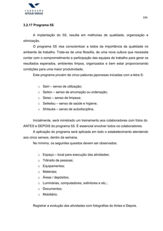 104
3.2.17 Programa 5S
A implantação do 5S, resulta em melhorias de qualidade, organização e
otimização.
O programa 5S visa conscientizar a todos da importância da qualidade no
ambiente de trabalho. Trata-se de uma filosofia, de uma nova cultura que necessita
contar com o comprometimento e participação das equipes de trabalho para gerar os
resultados esperados, ambientes limpos, organizados e bem estar proporcionando
condições para uma maior produtividade.
Este programa provém de cinco palavras japonesas iniciadas com a letra S:
o Seiri – senso de utilização;
o Seiton – senso de arrumação ou ordenação;
o Seiso – senso de limpeza;
o Seiketsu – senso de saúde e higiene;
o Shitsuke – senso de autodisciplina.
Inicialmente, será ministrado um treinamento aos colaboradores com fotos do
ANTES e DEPOIS do programa 5S. É essencial envolver todos os colaboradores.
A aplicação do programa será aplicada em todo o estabelecimento atendendo
aos cinco sensos, dentro da semana.
No mínimo, os seguintes quesitos devem ser observados:
o Espaço – local para execução das atividades;
o Trânsito de pessoas;
o Equipamentos;
o Materiais;
o Áreas / depósitos;
o Luminárias, computadores, extintores e etc.;
o Documentos;
o Mobiliário.
Registrar a evolução das atividades com fotografias do Antes e Depois.
 