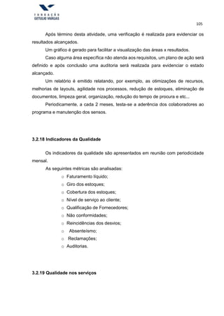 105
Após término desta atividade, uma verificação é realizada para evidenciar os
resultados alcançados.
Um gráfico é gerado para facilitar a visualização das áreas x resultados.
Caso alguma área específica não atenda aos requisitos, um plano de ação será
definido e após conclusão uma auditoria será realizada para evidenciar o estado
alcançado.
Um relatório é emitido relatando, por exemplo, as otimizações de recursos,
melhorias de layouts, agilidade nos processos, redução de estoques, eliminação de
documentos, limpeza geral, organização, redução do tempo de procura e etc...
Periodicamente, a cada 2 meses, testa-se a aderência dos colaboradores ao
programa e manutenção dos sensos.
3.2.18 Indicadores da Qualidade
Os indicadores da qualidade são apresentados em reunião com periodicidade
mensal.
As seguintes métricas são analisadas:
o Faturamento líquido;
o Giro dos estoques;
o Cobertura dos estoques;
o Nível de serviço ao cliente;
o Qualificação de Fornecedores;
o Não conformidades;
o Reincidências dos desvios;
o Absenteísmo;
o Reclamações;
o Auditorias.
3.2.19 Qualidade nos serviços
 