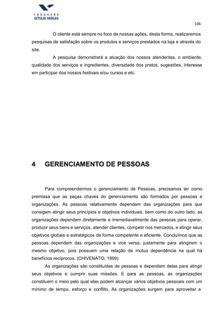 106
O cliente está sempre no foco de nossas ações, desta forma, realizaremos
pesquisas de satisfação sobre os produtos e serviços prestados na loja e através do
site.
A pesquisa demonstrará a atuação dos nossos atendentes, o ambiente,
qualidade dos serviços e ingredientes, diversidade dos pratos, sugestões, interesse
em participar dos nossos festivais e/ou cursos e etc.
4 GERENCIAMENTO DE PESSOAS
Para compreendermos o gerenciamento de Pessoas, precisamos ter como
premissa que as peças chaves do gerenciamento são formados por pessoas e
organizações. As pessoas relativamente dependem das organizações para que
consigam atingir seus princípios e objetivos individuais, bem como do outro lado, as
organizações dependem diretamente e irremediavelmente das pessoas para operar,
produzir seus bens e serviços, atender clientes, competir nos mercados, e atingir seus
objetivos globais e estratégicos de forma competente e eficiente. Concluímos que as
pessoas dependem das organizações e vice versa, justamente para atingirem o
mesmo objetivo, pois possuem uma relação de mútua dependência na qual há
benefícios recíprocos. (CHIVENATO, 1999)
As organizações são constituídas de pessoas e dependem delas para atingir
seus objetivos e cumprir suas missões. E para as pessoas, as organizações
constituem o meio pelo qual elas podem alcançar vários objetivos pessoais com um
mínimo de tempo, esforço e conflito. As organizações surgem para aproveitar a
 