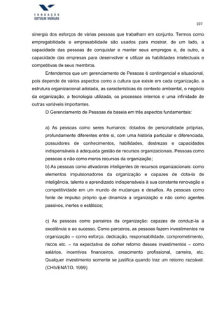 107
sinergia dos esforços de várias pessoas que trabalham em conjunto. Termos como
empregabilidade e empresabilidade são usados para mostrar, de um lado, a
capacidade das pessoas de conquistar e manter seus empregos e, de outro, a
capacidade das empresas para desenvolver e utilizar as habilidades intelectuais e
competitivas de seus membros.
Entendemos que um gerenciamento de Pessoas é contingencial e situacional,
pois depende de vários aspectos como a cultura que existe em cada organização, a
estrutura organizacional adotada, as características do contexto ambiental, o negócio
da organização, a tecnologia utilizada, os processos internos e uma infinidade de
outras variáveis importantes.
O Gerenciamento de Pessoas de baseia em três aspectos fundamentais:
a) As pessoas como seres humanos: dotados de personalidade próprias,
profundamente diferentes entre si, com uma história particular e diferenciada,
possuidores de conhecimentos, habilidades, destrezas e capacidades
indispensáveis à adequada gestão de recursos organizacionais. Pessoas como
pessoas e não como meros recursos da organização;
b) As pessoas como ativadoras inteligentes de recursos organizacionais: como
elementos impulsionadores da organização e capazes de dota-la de
inteligência, talento e aprendizado indispensáveis à sua constante renovação e
competitividade em um mundo de mudanças e desafios. As pessoas como
fonte de impulso próprio que dinamiza a organização e não como agentes
passivos, inertes e estáticos;
c) As pessoas como parceiros da organização: capazes de conduzi-la a
excelência e ao sucesso. Como parceiros, as pessoas fazem investimentos na
organização – como esforço, dedicação, responsabilidade, comprometimento,
riscos etc. – na expectativa de colher retorno desses investimentos – como
salários, incentivos financeiros, crescimento profissional, carreira, etc.
Qualquer investimento somente se justifica quando traz um retorno razoável.
(CHIVENATO, 1999)
 