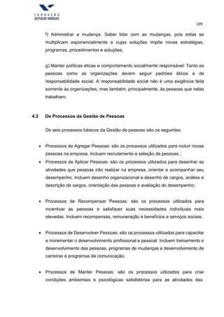 109
f) Administrar a mudança: Saber lidar com as mudanças, pois estas se
multiplicam exponencialmente e cujas soluções impõe novas estratégias,
programas, procedimentos e soluções;
g) Manter políticas éticas e comportamento socialmente responsável: Tanto as
pessoas como as organizações devem seguir padrões éticos e de
responsabilidade social. A responsabilidade social não é uma exigência feita
somente às organizações, mas também, principalmente, às pessoas que nelas
trabalham.
4.2 Os Processos da Gestão de Pessoas
Os seis processos básicos da Gestão de pessoas são os seguintes:
 Processos de Agregar Pessoas: são os processos utilizados para incluir novas
pessoas na empresa. Incluem recrutamento e seleção de pessoas.;
 Processos de Aplicar Pessoas: são os processos utilizados para desenhar as
atividades que pessoas irão realizar na empresa, orientar e acompanhar seu
desempenho. Incluem desenho organizacional e desenho de cargos, análise e
descrição de cargos, orientação das pessoas e avaliação do desempenho;
 Processos de Recompensar Pessoas: são os processos utilizados para
incentivar as pessoas e satisfazer suas necessidades individuais mais
elevadas. Incluem recompensas, remuneração e benefícios e serviços sociais;
 Processos de Desenvolver Pessoas: são os processos utilizados para capacitar
e incrementar o desenvolvimento profissional e pessoal. Incluem treinamento e
desenvolvimento das pessoas, programas de mudanças e desenvolvimento de
carreiras e programas de comunicação;
 Processos de Manter Pessoas: são os processos utilizados para criar
condições ambientais e psicológicas satisfatórias para as atividades das
 