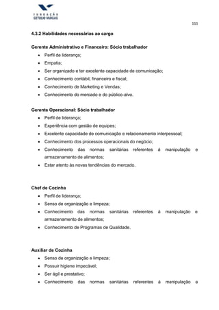 111
4.3.2 Habilidades necessárias ao cargo
Gerente Administrativo e Financeiro: Sócio trabalhador
 Perfil de liderança;
 Empatia;
 Ser organizado e ter excelente capacidade de comunicação;
 Conhecimento contábil, financeiro e fiscal;
 Conhecimento de Marketing e Vendas;
 Conhecimento do mercado e do público-alvo.
Gerente Operacional: Sócio trabalhador
 Perfil de liderança;
 Experiência com gestão de equipes;
 Excelente capacidade de comunicação e relacionamento interpessoal;
 Conhecimento dos processos operacionais do negócio;
 Conhecimento das normas sanitárias referentes à manipulação
armazenamento de alimentos;
e
 Estar atento às novas tendências do mercado.
Chef de Cozinha
 Perfil de liderança;
 Senso de organização e limpeza;
 Conhecimento das normas sanitárias referentes à manipulação e
armazenamento de alimentos;
 Conhecimento de Programas de Qualidade.
Auxiliar de Cozinha
 Senso de organização e limpeza;
 Possuir higiene impecável;
 Ser ágil e prestativo;
 Conhecimento das normas sanitárias referentes à manipulação e
 