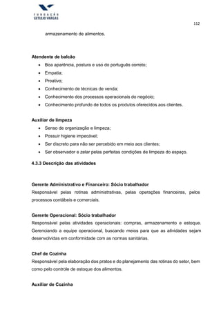 112
armazenamento de alimentos.
Atendente de balcão
 Boa aparência, postura e uso do português correto;
 Empatia;
 Proativo;
 Conhecimento de técnicas de venda;
 Conhecimento dos processos operacionais do negócio;
 Conhecimento profundo de todos os produtos oferecidos aos clientes.
Auxiliar de limpeza
 Senso de organização e limpeza;
 Possuir higiene impecável;
 Ser discreto para não ser percebido em meio aos clientes;
 Ser observador e zelar pelas perfeitas condições de limpeza do espaço.
4.3.3 Descrição das atividades
Gerente Administrativo e Financeiro: Sócio trabalhador
Responsável pelas rotinas administrativas, pelas operações financeiras, pelos
processos contábeis e comerciais.
Gerente Operacional: Sócio trabalhador
Responsável pelas atividades operacionais: compras, armazenamento e estoque.
Gerenciando a equipe operacional, buscando meios para que as atividades sejam
desenvolvidas em conformidade com as normas sanitárias.
Chef de Cozinha
Responsável pela elaboração dos pratos e do planejamento das rotinas do setor, bem
como pelo controle de estoque dos alimentos.
Auxiliar de Cozinha
 