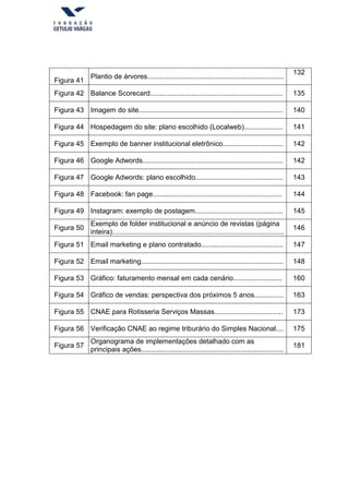 Figura 41
Plantio de árvores......................................................................
132
Figura 42 Balance Scorecard.................................................................... 135
Figura 43 Imagem do site.......................................................................... 140
Figura 44 Hospedagem do site: plano escolhido (Localweb).................... 141
Figura 45 Exemplo de banner institucional eletrônico............................... 142
Figura 46 Google Adwords........................................................................ 142
Figura 47 Google Adwords: plano escolhido............................................. 143
Figura 48 Facebook: fan page.................................................................. 144
Figura 49 Instagram: exemplo de postagem............................................. 145
Figura 50
Exemplo de folder institucional e anúncio de revistas (página
inteira)........................................................................................
146
Figura 51 Email marketing e plano contratado.......................................... 147
Figura 52 Email marketing......................................................................... 148
Figura 53 Gráfico: faturamento mensal em cada cenário......................... 160
Figura 54 Gráfico de vendas: perspectiva dos próximos 5 anos............... 163
Figura 55 CNAE para Rotisseria Serviços Massas................................... 173
Figura 56 Verificação CNAE ao regime triburário do Simples Nacional.... 175
Figura 57
Organograma de implementações detalhado com as
principais ações.........................................................................
181
 