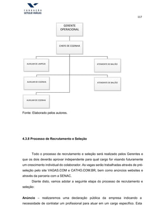 117
GERENTE
OPERACIONAL
CHEFE DE COZINHA
AUXILIAR DE LIMPEZA ATENDENTE DE BALCÃO
AUXILIAR DE COZINHA ATENDENTE DE BALCÃO
AUXILIAR DE COZINHA
Fonte: Elaborado pelos autores.
4.3.8 Processo de Recrutamento e Seleção
Todo o processo de recrutamento e seleção será realizado pelos Gerentes e
que os dois deverão aprovar independente para qual cargo for visando futuramente
um crescimento individual do colaborador. As vagas serão trabalhadas através de pré-
seleção pelo site VAGAS.COM e CATHO.COM.BR, bem como anúncios websites e
através da parceria com a SENAC.
Diante disto, vamos adotar a seguinte etapa do processo de recrutamento e
seleção:
Anúncio – realizaremos uma declaração pública da empresa indicando a
necessidade de contratar um profissional para atuar em um cargo específico. Esta
 