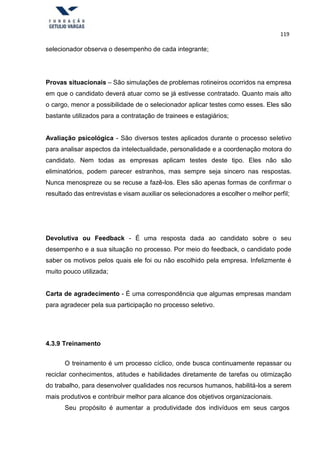 119
selecionador observa o desempenho de cada integrante;
Provas situacionais – São simulações de problemas rotineiros ocorridos na empresa
em que o candidato deverá atuar como se já estivesse contratado. Quanto mais alto
o cargo, menor a possibilidade de o selecionador aplicar testes como esses. Eles são
bastante utilizados para a contratação de trainees e estagiários;
Avaliação psicológica - São diversos testes aplicados durante o processo seletivo
para analisar aspectos da intelectualidade, personalidade e a coordenação motora do
candidato. Nem todas as empresas aplicam testes deste tipo. Eles não são
eliminatórios, podem parecer estranhos, mas sempre seja sincero nas respostas.
Nunca menospreze ou se recuse a fazê-los. Eles são apenas formas de confirmar o
resultado das entrevistas e visam auxiliar os selecionadores a escolher o melhor perfil;
Devolutiva ou Feedback - É uma resposta dada ao candidato sobre o seu
desempenho e a sua situação no processo. Por meio do feedback, o candidato pode
saber os motivos pelos quais ele foi ou não escolhido pela empresa. Infelizmente é
muito pouco utilizada;
Carta de agradecimento - É uma correspondência que algumas empresas mandam
para agradecer pela sua participação no processo seletivo.
4.3.9 Treinamento
O treinamento é um processo cíclico, onde busca continuamente repassar ou
reciclar conhecimentos, atitudes e habilidades diretamente de tarefas ou otimização
do trabalho, para desenvolver qualidades nos recursos humanos, habilitá-los a serem
mais produtivos e contribuir melhor para alcance dos objetivos organizacionais.
Seu propósito é aumentar a produtividade dos indivíduos em seus cargos
 