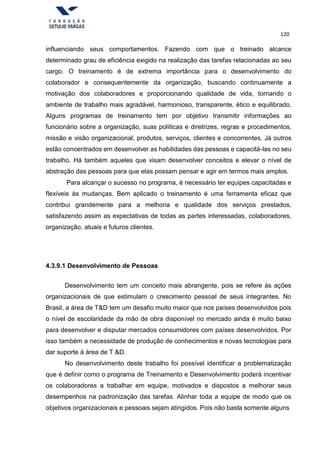 120
influenciando seus comportamentos. Fazendo com que o treinado alcance
determinado grau de eficiência exigido na realização das tarefas relacionadas ao seu
cargo. O treinamento é de extrema importância para o desenvolvimento do
colaborador e consequentemente da organização, buscando continuamente a
motivação dos colaboradores e proporcionando qualidade de vida, tornando o
ambiente de trabalho mais agradável, harmonioso, transparente, ético e equilibrado.
Alguns programas de treinamento tem por objetivo transmitir informações ao
funcionário sobre a organização, suas políticas e diretrizes, regras e procedimentos,
missão e visão organizacional, produtos, serviços, clientes e concorrentes. Já outros
estão concentrados em desenvolver as habilidades das pessoas e capacitá-las no seu
trabalho. Há também aqueles que visam desenvolver conceitos e elevar o nível de
abstração das pessoas para que elas possam pensar e agir em termos mais amplos.
Para alcançar o sucesso no programa, é necessário ter equipes capacitadas e
flexíveis às mudanças. Bem aplicado o treinamento é uma ferramenta eficaz que
contribui grandemente para a melhoria e qualidade dos serviços prestados,
satisfazendo assim as expectativas de todas as partes interessadas, colaboradores,
organização, atuais e futuros clientes.
4.3.9.1 Desenvolvimento de Pessoas
Desenvolvimento tem um conceito mais abrangente, pois se refere às ações
organizacionais de que estimulam o crescimento pessoal de seus integrantes. No
Brasil, a área de T&D tem um desafio muito maior que nos países desenvolvidos pois
o nível de escolaridade da mão de obra disponível no mercado ainda é muito baixo
para desenvolver e disputar mercados consumidores com países desenvolvidos. Por
isso também a necessidade de produção de conhecimentos e novas tecnologias para
dar suporte à área de T &D.
No desenvolvimento deste trabalho foi possível identificar a problematização
que é definir como o programa de Treinamento e Desenvolvimento poderá incentivar
os colaboradores a trabalhar em equipe, motivados e dispostos a melhorar seus
desempenhos na padronização das tarefas. Alinhar toda a equipe de modo que os
objetivos organizacionais e pessoais sejam atingidos. Pois não basta somente alguns
 
