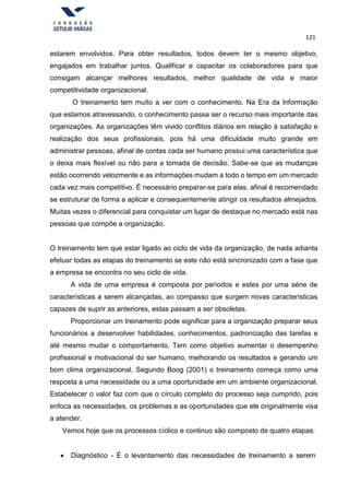 121
estarem envolvidos. Para obter resultados, todos devem ter o mesmo objetivo,
engajados em trabalhar juntos. Qualificar e capacitar os colaboradores para que
consigam alcançar melhores resultados, melhor qualidade de vida e maior
competitividade organizacional.
O treinamento tem muito a ver com o conhecimento. Na Era da Informação
que estamos atravessando, o conhecimento passa ser o recurso mais importante das
organizações. As organizações têm vivido conflitos diários em relação à satisfação e
realização dos seus profissionais, pois há uma dificuldade muito grande em
administrar pessoas, afinal de contas cada ser humano possui uma característica que
o deixa mais flexível ou não para a tomada de decisão. Sabe-se que as mudanças
estão ocorrendo velozmente e as informações mudam a todo o tempo em um mercado
cada vez mais competitivo. É necessário preparar-se para elas, afinal é recomendado
se estruturar de forma a aplicar e consequentemente atingir os resultados almejados.
Muitas vezes o diferencial para conquistar um lugar de destaque no mercado está nas
pessoas que compõe a organização.
O treinamento tem que estar ligado ao ciclo de vida da organização, de nada adianta
efetuar todas as etapas do treinamento se este não está sincronizado com a fase que
a empresa se encontra no seu ciclo de vida.
A vida de uma empresa é composta por períodos e estes por uma série de
características a serem alcançadas, ao compasso que surgem novas características
capazes de suprir as anteriores, estas passam a ser obsoletas.
Proporcionar um treinamento pode significar para a organização preparar seus
funcionários a desenvolver habilidades, conhecimentos, padronização das tarefas e
até mesmo mudar o comportamento. Tem como objetivo aumentar o desempenho
profissional e motivacional do ser humano, melhorando os resultados e gerando um
bom clima organizacional. Segundo Boog (2001) o treinamento começa como uma
resposta a uma necessidade ou a uma oportunidade em um ambiente organizacional.
Estabelecer o valor faz com que o círculo completo do processo seja cumprido, pois
enfoca as necessidades, os problemas e as oportunidades que ele originalmente visa
a atender.
Vemos hoje que os processos cíclico e continuo são composto de quatro etapas:
 Diagnóstico - É o levantamento das necessidades de treinamento a serem
 