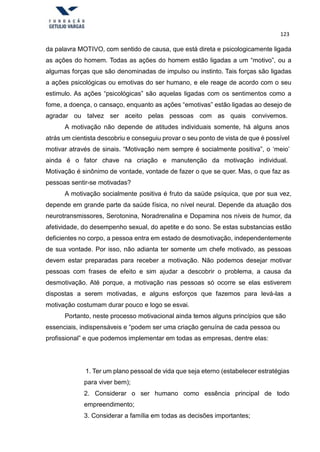 123
da palavra MOTIVO, com sentido de causa, que está direta e psicologicamente ligada
as ações do homem. Todas as ações do homem estão ligadas a um “motivo”, ou a
algumas forças que são denominadas de impulso ou instinto. Tais forças são ligadas
a ações psicológicas ou emotivas do ser humano, e ele reage de acordo com o seu
estimulo. As ações “psicológicas” são aquelas ligadas com os sentimentos como a
fome, a doença, o cansaço, enquanto as ações “emotivas” estão ligadas ao desejo de
agradar ou talvez ser aceito pelas pessoas com as quais convivemos.
A motivação não depende de atitudes individuais somente, há alguns anos
atrás um cientista descobriu e conseguiu provar o seu ponto de vista de que é possível
motivar através de sinais. “Motivação nem sempre é socialmente positiva”, o ‘meio’
ainda é o fator chave na criação e manutenção da motivação individual.
Motivação é sinônimo de vontade, vontade de fazer o que se quer. Mas, o que faz as
pessoas sentir-se motivadas?
A motivação socialmente positiva é fruto da saúde psíquica, que por sua vez,
depende em grande parte da saúde física, no nível neural. Depende da atuação dos
neurotransmissores, Serotonina, Noradrenalina e Dopamina nos níveis de humor, da
afetividade, do desempenho sexual, do apetite e do sono. Se estas substancias estão
deficientes no corpo, a pessoa entra em estado de desmotivação, independentemente
de sua vontade. Por isso, não adianta ter somente um chefe motivado, as pessoas
devem estar preparadas para receber a motivação. Não podemos desejar motivar
pessoas com frases de efeito e sim ajudar a descobrir o problema, a causa da
desmotivação. Até porque, a motivação nas pessoas só ocorre se elas estiverem
dispostas a serem motivadas, e alguns esforços que fazemos para levá-las a
motivação costumam durar pouco e logo se esvai.
Portanto, neste processo motivacional ainda temos alguns princípios que são
essenciais, indispensáveis e “podem ser uma criação genuína de cada pessoa ou
profissional” e que podemos implementar em todas as empresas, dentre elas:
1. Ter um plano pessoal de vida que seja eterno (estabelecer estratégias
para viver bem);
2. Considerar o ser humano como essência principal de todo
empreendimento;
3. Considerar a família em todas as decisões importantes;
 