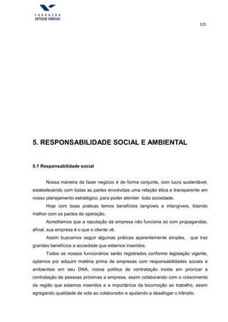 125
5. RESPONSABILIDADE SOCIAL E AMBIENTAL
5.1 Responsabilidade social
Nossa maneira de fazer negócio é de forma conjunta, com lucro sustentável,
estabelecendo com todas as partes envolvidas uma relação ética e transparente em
nosso planejamento estratégico, para poder atender toda sociedade.
Hoje com boas praticas temos benefícios tangíveis e intangíveis, lidando
melhor com os pactos de operação.
Acreditamos que a reputação da empresa não funciona só com propagandas,
afinal, sua empresa é o que o cliente vê.
Assim buscamos seguir algumas práticas aparentemente simples, que traz
grandes benefícios a sociedade que estamos inseridos.
Todos os nossos funcionários serão registrados conforme legislação vigente,
optamos por adquirir matéria prima de empresas com responsabilidades sociais e
ambientais em seu DNA, nossa política de contratação incide em priorizar a
contratação de pessoas próximas a empresa, assim colaborando com o crescimento
da região que estamos inseridos e a importância da locomoção ao trabalho, assim
agregando qualidade de vida ao colaborador e ajudando a desafogar o trânsito.
 