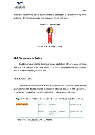 128
eficientes, contribuindo para o desenvolvimento tecnológico e a preservação do meio
ambiente. Conforme orientação que buscamos com a Eletrobras.
Figura 35: Selo Procel
Fonte: ELETROBRAS, 2013
5.2.2. Planejamento da Cozinha
Readequamos a cozinha buscando alocar a geladeira e freezer longe do fogão
e janelas que recebam sol e calor, assim consumindo menos energia para manter a
temperatura de refrigeração adequada.
5.2.3. Coleta Seletiva
Treinaremos nossos colaboradores e criaremos uma cultura de coleta seletiva,
assim deixaremos do lado externo lixeiras com adesivos colados e alto explicativos,
incentivando o aprendizado e prática de todos, colaboradores e clientes.
Figura 36: Dias e horários que o caminhão de recicláveis recolhe os itens:
Fonte: PREFEITURA DE SANTO ANDRÉ
 