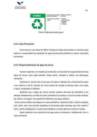 130
Fonte: Elaborado pelo grupo
5.2.4. Área Permeável
Como temos uma área de 300m² deixamos áreas permeáveis no terreno para
reduzir a necessidade de captação de água pluvial pela prefeitura e assim reduzindo
enchentes.
5.2.5. Reaproveitamento da água da chuva
Vamos implantar um modelo já conhecido no mercado de reaproveitamento da
água da chuva, para regar plantas, limpar pisos, vidraças e utilizar nas descargas
sanitárias.
Captamos o volume de chuva que cai sobre o telhado do e direcionamos para
uma cisterna e de lá, através de uma bomba de sucção enviamos para uma caixa
d´água localizada no telhado.
Sabendo que a água de chuva arrasta sujeiras diversas da atmosfera e do
telhado instalaremos um filtro de cinco camadas de quartzo e uma de carvão ativado,
de modo a conseguir uma aparência idêntica a da água potável.
Como vamos utilizar essa água em vasos sanitários, dosamos todo o volume captado
com cloro, com uma bomba dosadora já fornecida pela empresa que nos vende o
cloro, assim protegendo o usuário das bactérias e outros germes nocivos à saúde.
Assim gerando uma economia de água para a empresa e colaborando com o
meio ambiente.
 