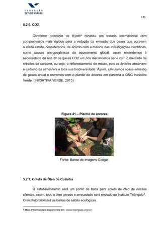 131
5.2.6. CO2
Conforme protocolo de Kyoto³ constitui um tratado internacional com
compromissos mais rígidos para a redução da emissão dos gases que agravam
o efeito estufa, considerados, de acordo com a maioria das investigações científicas,
como causas antropogênicas do aquecimento global, assim entendemos à
necessidade de reduzir os gases CO2 um dos mecanismos seria com o mercado de
créditos de carbono, ou seja, o reflorestamento de matas, pois as árvores absorvem
o carbono da atmosfera e toda sua biodiversidade. Assim, calculamos nossa emissão
de gases anual e entramos com o plantio de árvores em parceria a ONG Iniciativa
Verde. (INICIATIVA VERDE, 2013)
Figura 41 – Plantio de árvores
Fonte: Banco de imagens Google.
5.2.7. Coleta de Óleo de Cozinha
O estabelecimento será um ponto de troca para coleta de óleo de nossos
clientes, assim, todo o óleo gerado e arrecadado será enviado ao Instituto Triângulo8.
O instituto fabricará as barras de sabão ecológicas.
8 Mais informações disponíveis em: www.triangulo.org.br/
 