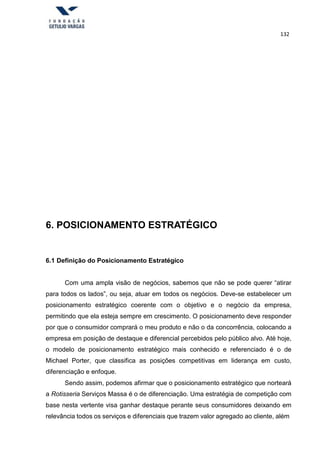 132
6. POSICIONAMENTO ESTRATÉGICO
6.1 Definição do Posicionamento Estratégico
Com uma ampla visão de negócios, sabemos que não se pode querer “atirar
para todos os lados”, ou seja, atuar em todos os negócios. Deve-se estabelecer um
posicionamento estratégico coerente com o objetivo e o negócio da empresa,
permitindo que ela esteja sempre em crescimento. O posicionamento deve responder
por que o consumidor comprará o meu produto e não o da concorrência, colocando a
empresa em posição de destaque e diferencial percebidos pelo público alvo. Até hoje,
o modelo de posicionamento estratégico mais conhecido e referenciado é o de
Michael Porter, que classifica as posições competitivas em liderança em custo,
diferenciação e enfoque.
Sendo assim, podemos afirmar que o posicionamento estratégico que norteará
a Rotisseria Serviços Massa é o de diferenciação. Uma estratégia de competição com
base nesta vertente visa ganhar destaque perante seus consumidores deixando em
relevância todos os serviços e diferenciais que trazem valor agregado ao cliente, além
 