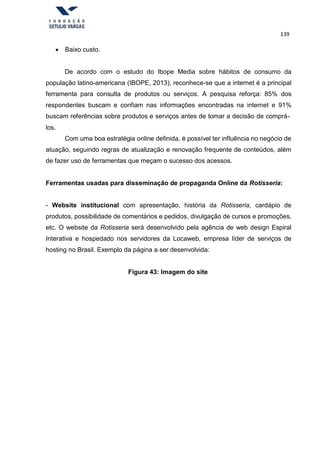 139
 Baixo custo.
De acordo com o estudo do Ibope Media sobre hábitos de consumo da
população latino-americana (IBOPE, 2013), reconhece-se que a internet é a principal
ferramenta para consulta de produtos ou serviços. A pesquisa reforça: 85% dos
respondentes buscam e confiam nas informações encontradas na internet e 91%
buscam referências sobre produtos e serviços antes de tomar a decisão de comprá-
los.
Com uma boa estratégia online definida, é possível ter influência no negócio de
atuação, seguindo regras de atualização e renovação frequente de conteúdos, além
de fazer uso de ferramentas que meçam o sucesso dos acessos.
Ferramentas usadas para disseminação de propaganda Online da Rotisseria:
- Website institucional com apresentação, história da Rotisseria, cardápio de
produtos, possibilidade de comentários e pedidos, divulgação de cursos e promoções,
etc. O website da Rotisseria será desenvolvido pela agência de web design Espiral
Interativa e hospedado nos servidores da Locaweb, empresa líder de serviços de
hosting no Brasil. Exemplo da página a ser desenvolvida:
Figura 43: Imagem do site
 