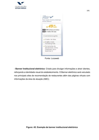 141
Fonte: Locaweb
- Banner Institucional eletrônico: Criado para divulgar informações e atrair clientes,
reforçando a identidade visual do estabelecimento. O Banner eletrônico será veiculado
nos principais sites de recomendação de restaurantes além das páginas virtuais com
informações da área de atuação (ABC);
Figura: 45: Exemplo de banner institucional eletrônico
 