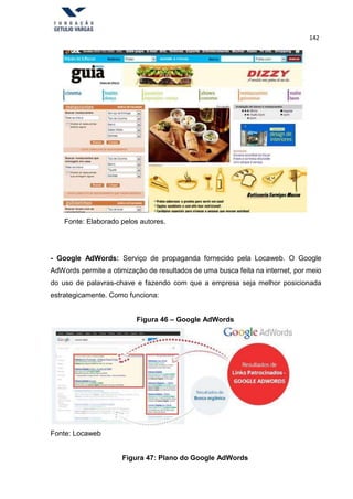 142
Fonte: Elaborado pelos autores.
- Google AdWords: Serviço de propaganda fornecido pela Locaweb. O Google
AdWords permite a otimização de resultados de uma busca feita na internet, por meio
do uso de palavras-chave e fazendo com que a empresa seja melhor posicionada
estrategicamente. Como funciona:
Figura 46 – Google AdWords
Fonte: Locaweb
Figura 47: Plano do Google AdWords
 