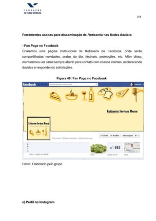 144
Ferramentas usadas para disseminação da Rotisseria nas Redes Sociais:
- Fan Page no Facebook
Criaremos uma página institucional da Rotisseria no Facebook, onde serão
compartilhadas novidades, pratos do dia, festivais, promoções, etc. Além disso,
manteremos um canal sempre aberto para contato com nossos clientes, esclarecendo
dúvidas e respondendo solicitações.
Figura 48: Fan Page no Facebook
Fonte: Elaborado pelo grupo
c) Perfil no Instagram
 
