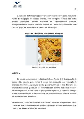 145
O Instagram da Rotisseria @serviçosmassarotisseria servirá como instrumento
rápido de divulgação dos nossos atrativos, com postagens de fotos dos pratos
prontos, promoções, eventos realizados no estabelecimento (festivais,
acompanhamento nutricional, cursos de culinária, etc.). Além disso, usaremos o perfil
para divulgação de eventuais dicas de saúde e alimentação.
Figura 49: Exemplo de postagem no Instagram
Fonte: Elaborado pelos autores
d) Off-line
De acordo com um estudo realizado pelo Ibope Media, 81% da população da
classe média acredita que a revista é o meio mais adequado para veiculação de
anúncios alimentícios. A pesquisa conclui que consumidores de luxo dão valor aos
anúncios tradicionais, que devem ser combinados com o online, mas nunca deixando
de marcar presença. Como ações de propagandas impressas, a Rotisseria Serviços
Massa promoverá folders a ser distribuídos em pontos comerciais chave e anúncios
em revistas do ramo alimentício.
- Folders Institucionais: Os materiais farão uso de criatividade e objetividade, com o
objetivo de atrair potenciais clientes devido ao destaque dado aos principais serviços
oferecidos e opções de alimentos disponíveis;
 