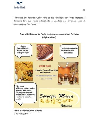 146
- Anúncios em Revistas: Como parte de sua estratégia para mídia impressa, a
Rotisseria terá sua marca estabelecida e veiculada nos principais guias de
alimentação de São Paulo;
Figura50 : Exemplo de Folder Institucional e Anúncio de Revistas
(página inteira):
Fonte: Elaborado pelos autores
e) Marketing Direto
 