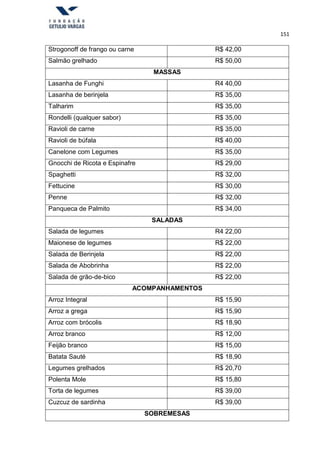 151
Strogonoff de frango ou carne R$ 42,00
Salmão grelhado R$ 50,00
MASSAS
Lasanha de Funghi R4 40,00
Lasanha de berinjela R$ 35,00
Talharim R$ 35,00
Rondelli (qualquer sabor) R$ 35,00
Ravioli de carne R$ 35,00
Ravioli de búfala R$ 40,00
Canelone com Legumes R$ 35,00
Gnocchi de Ricota e Espinafre R$ 29,00
Spaghetti R$ 32,00
Fettucine R$ 30,00
Penne R$ 32,00
Panqueca de Palmito R$ 34,00
SALADAS
Salada de legumes R4 22,00
Maionese de legumes R$ 22,00
Salada de Berinjela R$ 22,00
Salada de Abobrinha R$ 22,00
Salada de grão-de-bico R$ 22,00
ACOMPANHAMENTOS
Arroz Integral R$ 15,90
Arroz a grega R$ 15,90
Arroz com brócolis R$ 18,90
Arroz branco R$ 12,00
Feijão branco R$ 15,00
Batata Sauté R$ 18,90
Legumes grelhados R$ 20,70
Polenta Mole R$ 15,80
Torta de legumes R$ 39,00
Cuzcuz de sardinha R$ 39,00
SOBREMESAS
 