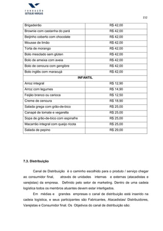 152
Brigadeirão R$ 42,00
Brownie com castanha do pará R$ 42,00
Beijinho coberto com chocolate R$ 42,00
Mousse de limão R$ 42,00
Torta de morango R$ 42,00
Bolo mesclado sem glúten R$ 42,00
Bolo de ameixa com aveia R$ 42,00
Bolo de cenoura com gengibre R$ 42,00
Bolo inglês com maracujá R$ 42,00
INFANTIL
Arroz integral R$ 12,90
Arroz com legumes R$ 14,90
Feijão branco ou carioca R$ 12,50
Creme de cenoura R$ 18,90
Salada grega com grão-de-bico R$ 25,00
Canapé de tomate e vegarella R$ 25,00
Sopa de grão-de-bico com espinafre R$ 25,00
Macarrão integral com queijo ricota R$ 25,00
Salada de pepino R$ 29,00
7.3. Distribuição
Canal de Distribuição é o caminho escolhido para o produto / serviço chegar
ao consumidor final, através de unidades internas e externas (atacadistas e
varejistas) da empresa. Definido pelo setor de marketing. Dentro de uma cadeia
logística todos os membros atuantes devem estar interligados.
Em médias e grandes empresas o canal de distribuição está inserido na
cadeia logística, e seus participantes são Fabricantes, Atacadistas/ Distribuidores,
Varejistas e Consumidor final. Os Objetivos do canal de distribuição são:
 