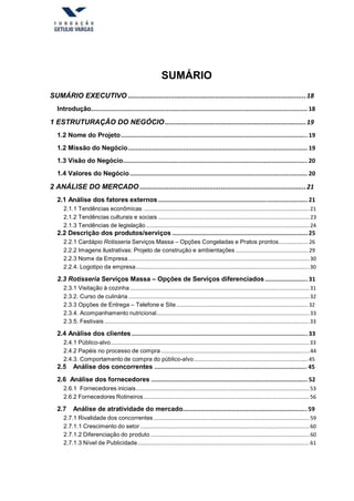 SUMÁRIO
SUMÁRIO EXECUTIVO ............................................................................................18
Introdução.......................................................................................................................... 18
1 ESTRUTURAÇÃO DO NEGÓCIO.........................................................................19
1.2 Nome do Projeto......................................................................................................... 19
1.2 Missão do Negócio..................................................................................................... 19
1.3 Visão do Negócio........................................................................................................ 20
1.4 Valores do Negócio.................................................................................................... 20
2 ANÁLISE DO MERCADO ......................................................................................21
2.1 Análise dos fatores externos .................................................................................... 21
2.1.1 Tendências econômicas ................................................................................................................21
2.1.2 Tendências culturais e sociais ......................................................................................................23
2.1.3 Tendências de legislação ..............................................................................................................24
2.2 Descrição dos produtos/serviços ............................................................................ 25
2.2.1 Cardápio Rotisseria Serviços Massa – Opções Congeladas e Pratos prontos....................26
2.2.2 Imagens ilustrativas: Projeto de construção e ambientações .................................................29
2.2.3 Nome da Empresa..........................................................................................................................30
2.2.4. Logotipo da empresa.....................................................................................................................30
2.3 Rotisseria Serviços Massa – Opções de Serviços diferenciados........................ 31
2.3.1 Visitação à cozinha.........................................................................................................................31
2.3.2. Curso de culinária ..........................................................................................................................32
2.3.3 Opções de Entrega – Telefone e Site.........................................................................................32
2.3.4. Acompanhamento nutricional.......................................................................................................33
2.3.5. Festivais ..........................................................................................................................................33
2.4 Análise dos clientes ................................................................................................... 33
2.4.1 Público-alvo......................................................................................................................................33
2.4.2 Papéis no processo de compra ....................................................................................................44
2.4.3. Comportamento de compra do público-alvo.............................................................................45
2.5 Análise dos concorrentes ...................................................................................... 45
2.6 Análise dos fornecedores ........................................................................................ 52
2.6.1 Fornecedores iniciais.....................................................................................................................53
2.6.2 Fornecedores Rotineiros................................................................................................................56
2.7 Análise de atratividade do mercado...................................................................... 59
2.7.1 Rivalidade dos concorrentes .........................................................................................................59
2.7.1.1 Crescimento do setor ..................................................................................................................60
2.7.1.2 Diferenciação do produto ...........................................................................................................60
2.7.1.3 Nível de Publicidade....................................................................................................................61
 