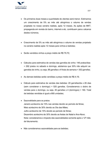 157
 Os primeiros doze meses a quantidade de clientes será menor. Estimamos
um crescimento de 5% ao mês até atingirmos o volume de vendas
projetado no nosso cenário realista, após 12 meses. As ações de MKT,
propaganda em revista do bairro, internet e etc. contribuem para o alcance
destes números;
 Crescimento de 5% ao mês até atingirmos o volume de vendas projetado
no cenário realista após 12 meses para vinhos e bebidas;
 Serão vendidos vinhos a preço médio de R$ 79,70;
 Cálculos para estimativa de vendas das garrafas de vinho: 146 pratos/dias
= 292 pratos no sábado e domingo, adotamos que 30% irão adquirir as
garrafas de vinho, ou seja, 88 garrafas x 4 finais de semana = 352 garrafas;
 As demais bebidas serão vendidas a preço médio de R$ 4,19;
 Cálculo para estimativa de vendas das bebidas: 20 garrafas/dia x 26 dias
(sem considerar o domingo) = 520 garrafas. Consideramos o dobro de
vendas para o domingo, ou seja, 40 garrafas x 4 (domingos) = 160. Total
de bebidas vendidas é igual a 680 unidades;
 Sazonalidade para os pratos:
Janeiro acréscimo de 15% nas vendas devido ao período de férias;
Maio acréscimo de 30% devido ao Dia das Mães;
Julho acréscimo de 15% devido ao período de férias;
Dezembro acréscimo de 30% devido as festas de Natal e Ano-Novo.
Nota: consideramos o impacto das sazonalidades somente após o 12º mês
de faturamento;
 Não consideramos sazonalidade para as bebidas;
 