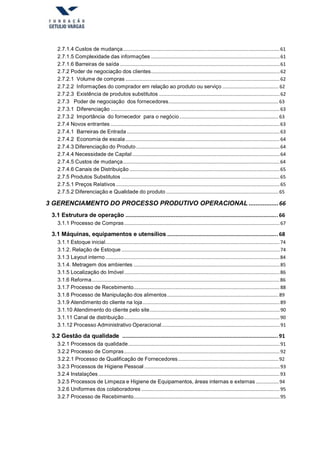 2.7.1.4 Custos de mudança.....................................................................................................................61
2.7.1.5 Complexidade das informações ................................................................................................61
2.7.1.6 Barreiras de saída .......................................................................................................................61
2.7.2 Poder de negociação dos clientes................................................................................................62
2.7.2.1 Volume de compras ...................................................................................................................62
2.7.2.2 Informações do comprador em relação ao produto ou serviço .......................................... 62
2.7.2.3 Existência de produtos substitutos ..........................................................................................62
2.7.3 Poder de negociação dos fornecedores..................................................................................63
2.7.3.1 Diferenciação ..............................................................................................................................63
2.7.3.2 Importância do fornecedor para o negócio..........................................................................63
2.7.4 Novos entrantes ..............................................................................................................................63
2.7.4.1 Barreiras de Entrada ..................................................................................................................63
2.7.4.2 Economia de escala...................................................................................................................64
2.7.4.3 Diferenciação do Produto...........................................................................................................64
2.7.4.4 Necessidade de Capital..............................................................................................................64
2.7.4.5 Custos de mudança.....................................................................................................................64
2.7.4.6 Canais de Distribuição ................................................................................................................65
2.7.5 Produtos Substitutos ......................................................................................................................65
2.7.5.1 Preços Relativos ..........................................................................................................................65
2.7.5.2 Diferenciação e Qualidade do produto ....................................................................................65
3 GERENCIAMENTO DO PROCESSO PRODUTIVO OPERACIONAL .................66
3.1 Estrutura de operação ............................................................................................... 66
3.1.1 Processo de Compras....................................................................................................................67
3.1 Máquinas, equipamentos e utensílios ..................................................................... 68
3.1.1 Estoque inicial..................................................................................................................................74
3.1.2. Relação de Estoque ......................................................................................................................74
3.1.3 Layout interno..................................................................................................................................84
3.1.4. Metragem dos ambientes .............................................................................................................85
3.1.5 Localização do Imóvel....................................................................................................................86
3.1.6 Reforma............................................................................................................................................86
3.1.7 Processo de Recebimento.............................................................................................................88
3.1.8 Processo de Manipulação dos alimentos...................................................................................89
3.1.9 Atendimento do cliente na loja......................................................................................................89
3.1.10 Atendimento do cliente pelo site.................................................................................................90
3.1.11 Canal de distribuição....................................................................................................................90
3.1.12 Processo Administrativo Operacional........................................................................................91
3.2 Gestão da qualidade ................................................................................................. 91
3.2.1 Processos da qualidade.................................................................................................................91
3.2.2 Processo de Compras....................................................................................................................92
3.2.2.1 Processo de Qualificação de Fornecedores...........................................................................92
3.2.3 Processos de Higiene Pessoal .....................................................................................................93
3.2.4 Instalações .......................................................................................................................................93
3.2.5 Processos de Limpeza e Higiene de Equipamentos, áreas internas e externas .................94
3.2.6 Uniformes dos colaboradores .......................................................................................................95
3.2.7 Processo de Recebimento.............................................................................................................95
 