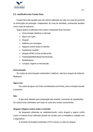 167
8.3. Justificativa dos Custos fixos
Custos fixos são aqueles que não sofrem alteração de valor em caso de aumento
ou diminuição da produção. Independem do nível de atividade, conhecidos também
como custo de estrutura.
Segue abaixo a estimativa dos custos e despesas fixas mensais:
 Comunicação (telefone e internet);
 Água, luz e gás;
 Aluguel;
 Salários com encargos;
 Seguros contra roubo e incêndio;
 Assessoria contábil;
 Doação APAE no Dia do Macarrão;
 Publicidade/Marketing/Treinamentos;
 Dedetizadora;
 Limpeza, higiene e manutenção.
Comunicação
Os custos de comunicação contemplam o telefone, internet e aluguel da máquina
Redecard.
Água e luz
Os custos de água e luz foram considerados como fixos, pois a variação mensal
é pequena.
Gás
O gás será utilizado para preparação das receitas, cozimento de ingredientes.
Os custos foram estimados com base no custo dos nossos concorrentes.
Aluguel e Seguro contra roubo e incêndio
As despesas referentes ao estabelecimento, como aluguel e seguro contra
roubo e incêndio foram definidas através de contato com a imobiliária e cotação com
a seguradora.
O contrato de locação contempla o IPTU incluso no valor do aluguel.
 