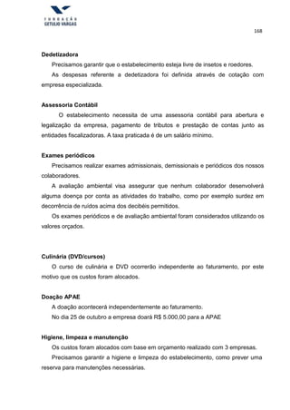 168
Dedetizadora
Precisamos garantir que o estabelecimento esteja livre de insetos e roedores.
As despesas referente a dedetizadora foi definida através de cotação com
empresa especializada.
Assessoria Contábil
O estabelecimento necessita de uma assessoria contábil para abertura e
legalização da empresa, pagamento de tributos e prestação de contas junto as
entidades fiscalizadoras. A taxa praticada é de um salário mínimo.
Exames periódicos
Precisamos realizar exames admissionais, demissionais e periódicos dos nossos
colaboradores.
A avaliação ambiental visa assegurar que nenhum colaborador desenvolverá
alguma doença por conta as atividades do trabalho, como por exemplo surdez em
decorrência de ruídos acima dos decibéis permitidos.
Os exames periódicos e de avaliação ambiental foram considerados utilizando os
valores orçados.
Culinária (DVD/cursos)
O curso de culinária e DVD ocorrerão independente ao faturamento, por este
motivo que os custos foram alocados.
Doação APAE
A doação acontecerá independentemente ao faturamento.
No dia 25 de outubro a empresa doará R$ 5.000,00 para a APAE
Higiene, limpeza e manutenção
Os custos foram alocados com base em orçamento realizado com 3 empresas.
Precisamos garantir a higiene e limpeza do estabelecimento, como prever uma
reserva para manutenções necessárias.
 