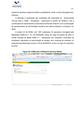 173
suporte às decisões e ações do Estado, possibilitando, ainda, a maior articulação inter
sistemas.
A definição e atualização das subclasses são atribuições da Subcomissão
Técnica para a CNAE - Subclasses , organizada no âmbito da CONCLA, sob a
coordenação de representante da Secretaria da Receita Federal e com a participação
de representantes da administração tributária das esferas estadual e municipal e do
IBGE.
A versão 2.0 da CNAE, com 1301 subclasses, foi aprovada e divulgada pela
Resolução CONCLA nº 01, de 04/09/2006, entrou em vigor em janeiro de 2007. A
versão revisada da tabela CNAE 2.1 -Subclasses com inclusões e exclusões de
subclasses, alterações na denominação de códigos, sem mudança de conteúdo, foi
publicada pela Resolução Concla nº 02 de 25/06/2010, entrou em vigor em dezembro
de 2010.
Figura 55: CNAE para a Rotisseria Serviços Massa
 