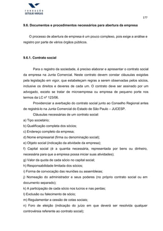 177
9.6. Documentos e procedimentos necessários para abertura da empresa
O processo de abertura de empresa é um pouco complexo, pois exige a análise e
registro por parte de vários órgãos públicos.
9.6.1. Contrato social
Para o registro da sociedade, é preciso elaborar e apresentar o contrato social
da empresa na Junta Comercial. Neste contrato devem constar cláusulas exigidas
pela legislação em vigor, que estabeleçam regras a serem observadas pelos sócios,
inclusive os direitos e deveres de cada um. O contrato deve ser assinado por um
advogado, exceto se tratar de microempresa ou empresa de pequeno porte nos
termos da LC nº 123/06.
Providenciar a averbação do contrato social junto ao Conselho Regional antes
de registrá-lo na Junta Comercial do Estado de São Paulo – JUCESP.
Cláusulas necessárias de um contrato social:
a) Tipo societário;
b) Qualificação completa dos sócios;
c) Endereço completo da empresa;
d) Nome empresarial (firma ou denominação social);
e) Objeto social (indicação da atividade da empresa);
f) Capital social (é a quantia necessária, representada por bens ou dinheiro,
necessária para que a empresa possa iniciar suas atividades);
g) Valor da quota de cada sócio no capital social;
h) Responsabilidade limitada dos sócios;
i) Forma de convocação das reuniões ou assembleias;
j) Nomeação do administrador e seus poderes (no próprio contrato social ou em
documento separado);
k) A participação de cada sócio nos lucros e nas perdas;
l) Exclusão ou falecimento de sócio;
m) Regulamentar a cessão de cotas sociais;
n) Foro de eleição (indicação do juízo em que deverá ser resolvida qualquer
controvérsia referente ao contrato social);
 