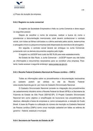 178
o) Prazo de duração da empresa.
9.6.2. Registro na Junta comercial
O registro da Sociedade Empresária é feito na Junta Comercia e deve seguir
os seguintes passos:
Depois de escolher o nome da empresa, realizar a busca do nome e
providenciar a documentação mencionada, você deverá confeccionar o contrato
social, com todas as folhas rubricadas e a última assinada pelos sócios, testemunhas
e advogado (micro ou pequena empresa está dispensada da assinatura de advogado).
Em seguida, o contrato social deverá ser entregue na Junta Comercial,
juntamente com os demais documentos exigidos pelo órgão.
O registro na JUCESP terá custo de R$ 76,00 para este estabelecimento.
No Estado de São Paulo, a Junta Comercial – JUCESP trazem seu site todas
as informações e documentos necessários para se constituir uma empresa. Para
tanto, basta acessar o seguinte endereço: www.jucesp.sp.gov.br.
9.6.3. Receita Federal (Cadastro Nacional da Pessoa Jurídica – CNPJ)
Todas as informações sobre os procedimentos e documentação necessárias
ao cadastro podem ser obtidas no site da Receita Federal:
www.receita.fazenda.gov.br, por meio do Cadastro Sincronizado Nacional.
O Cadastro Sincronizado Nacional consiste na integração dos procedimentos
de cadastramento tributário entre a Receita Federal do Brasil (RFB) e a Secretaria da
Fazenda do Estado de São Paulo (SEFAZ-SP). O Projeto Cadastro Sincronizado
Nacional tem como objetivo a simplificação da burocracia nos procedimentos de
abertura, alteração e baixa de empresas e, como consequência, a redução do Custo
Brasil. A base do Projeto é a utilização do número de inscrição no Cadastro Nacional
da Pessoa Jurídica (CNPJ) como única inscrição cadastral em todas as esferas de
governo – federal, estadual e municipal.
9.6.4. Secretaria da Fazenda do Estado de SP
 