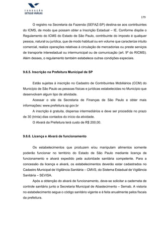 179
O registro na Secretaria da Fazenda (SEFAZ-SP) destina-se aos contribuintes
do ICMS, de modo que possam obter a Inscrição Estadual – IE. Conforme dispõe o
Regulamento do ICMS do Estado de São Paulo, contribuinte do imposto é qualquer
pessoa, natural ou jurídica, que de modo habitual ou em volume que caracterize intuito
comercial, realize operações relativas à circulação de mercadorias ou preste serviços
de transporte interestadual ou intermunicipal ou de comunicação (art. 9º do RICMS).
Além desses, o regulamento também estabelece outras condições especiais.
9.6.5. Inscrição na Prefeitura Municipal de SP
Estão sujeitas à inscrição no Cadastro de Contribuintes Mobiliários (CCM) do
Município de São Paulo as pessoas físicas e jurídicas estabelecidas no Município que
desenvolvam algum tipo de atividade.
Acessar o site da Secretaria de Finanças de São Paulo e obter mais
informações: www.prefeitura.sp.gov.br
A inscrição é gratuita, dispensa intermediários e deve ser procedida no prazo
de 30 (trinta) dias contados do início da atividade.
O Alvará da Prefeitura terá custo de R$ 200,00.
9.6.6. Licença e Alvará de funcionamento
Os estabelecimentos que produzem e/ou manipulam alimentos somente
poderão funcionar no território do Estado de São Paulo mediante licença de
funcionamento e alvará expedido pela autoridade sanitária competente. Para a
concessão da licença e alvará, os estabelecimentos deverão estar cadastrados no
Cadastro Municipal de Vigilância Sanitária – CMVS, do Sistema Estadual de Vigilância
Sanitária – SEVISA.
Após a obtenção do alvará de funcionamento, deve-se solicitar a caderneta de
controle sanitário junto a Secretaria Municipal de Abastecimento – Semab. A vistoria
no estabelecimento segue o código sanitário vigente e é feita anualmente pelos fiscais
da prefeitura.
 