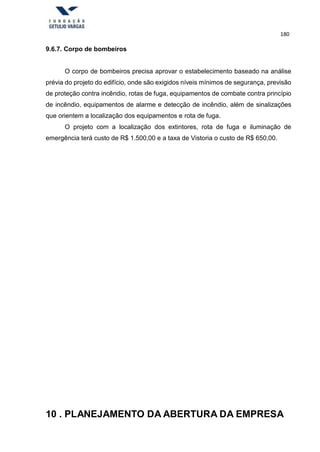 180
9.6.7. Corpo de bombeiros
O corpo de bombeiros precisa aprovar o estabelecimento baseado na análise
prévia do projeto do edifício, onde são exigidos níveis mínimos de segurança, previsão
de proteção contra incêndio, rotas de fuga, equipamentos de combate contra princípio
de incêndio, equipamentos de alarme e detecção de incêndio, além de sinalizações
que orientem a localização dos equipamentos e rota de fuga.
O projeto com a localização dos extintores, rota de fuga e iluminação de
emergência terá custo de R$ 1.500,00 e a taxa de Vistoria o custo de R$ 650,00.
10 . PLANEJAMENTO DA ABERTURA DA EMPRESA
 