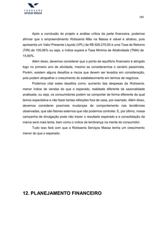 183
Após a conclusão do projeto e análise crítica da parte financeira, podemos
afirmar que o empreendimento Rotisseria Mão na Massa é viável e atrativo, pois
apresenta um Valor Presente Líquido (VPL) de R$ 928.270,00 e uma Taxa de Retorno
(TIR) de 105,06% ou seja, o índice supera a Taxa Mínima de Atratividade (TMA) de
15,60%.
Além disso, devemos considerar que o ponto de equilíbrio financeiro é atingido
logo no primeiro ano de atividade, mesmo se considerarmos o cenário pessimista.
Porém, existem alguns desafios e riscos que devem ser levados em consideração,
pois podem atrapalhar o crescimento do estabelecimento em termos de negócios.
Podemos citar estes desafios como: aumento das despesas da Rotisseria,
menor índice de vendas do que o esperado, realidade diferente da sazonalidade
analisada, ou seja, os consumidores podem se comportar de forma diferente da qual
temos expectativa e não fazer tantas refeições fora de casa, por exemplo. Além disso,
devemos considerar possíveis mudanças de comportamento nas tendências
observadas, que são fatores externos que não podemos controlar. E, por último, nossa
campanha de divulgação pode não trazer o resultado esperado e a consolidação da
marca será mais lenta, bem como o índice de lembrança na mente do consumidor.
Tudo isso fará com que a Rotisseria Serviços Massa tenha um crescimento
menor do que o esperado.
12. PLANEJAMENTO FINANCEIRO
 
