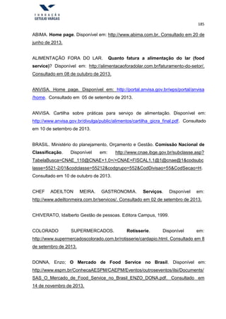 185
ABIMA. Home page. Disponível em: http://www.abima.com.br. Consultado em 20 de
junho de 2013.
ALIMENTAÇÃO FORA DO LAR. Quanto fatura a alimentação do lar (food
service)? Disponível em: http://alimentacaoforadolar.com.br/faturamento-do-setor/.
Consultado em 08 de outubro de 2013.
ANVISA. Home page. Disponível em: http://portal.anvisa.gov.br/wps/portal/anvisa
/home. Consultado em 05 de setembro de 2013.
ANVISA. Cartilha sobre práticas para serviço de alimentação. Disponível em:
http://www.anvisa.gov.br/divulga/public/alimentos/cartilha_gicra_final.pdf. Consultado
em 10 de setembro de 2013.
BRASIL. Ministério do planejamento, Orçamento e Gestão. Comissão Nacional de
Classificação. Disponível em: http://www.cnae.ibge.gov.br/subclasse.asp?
TabelaBusca=CNAE_110@CNAE+1.0+/+CNAE+FISCAL1.1@1@cnae@1&codsubc
lasse=5521-2/01&codclasse=55212&codgrupo=552&CodDivisao=55&CodSecao=H.
Consultado em 10 de outubro de 2013.
CHEF ADEILTON MEIRA. GASTRONOMIA. Serviços. Disponível em:
http://www.adeiltonmeira.com.br/servicos/. Consultado em 02 de setembro de 2013.
CHIVERATO, Idalberto Gestão de pessoas. Editora Campus, 1999.
COLORADO SUPERMERCADOS. Rotisserie. Disponível em:
http://www.supermercadoscolorado.com.br/rotisserie/cardapio.html. Consultado em 8
de setembro de 2013.
DONNA, Enzo; O Mercado de Food Service no Brasil. Disponível em:
http://www.espm.br/ConhecaAESPM/CAEPM/Eventos/outroseventos/ilsi/Documents/
SAS_O_Mercado_de_Food_Service_no_Brasil_ENZO_DONA.pdf. Consultado em
14 de novembro de 2013.
 