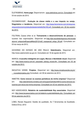 186
ELETROBRAS, Home page. Disponível em: www.eletrobras.com.br. Consultado em
03 de outubro de 2013.
FECOMERCIOSP. Evolução da classe média e o seu impacto no varejo.
Diagnóstico e tendência. Disponível em: http://www.fecomercio.com.br/arquivos
/arquivo/economico/estudoclassemediafa35e192.pdf. Consultado em: 22 de outubro
de 2013.
FOLTRAN, Cassia Uhler el al. Treinamento e desenvolvimento de pessoas: o
sucesso das organizações. Disponível em:http://fgh.escoladenegocios.info/revista
alumni/ artigos/edEspecialMaio2012/vol2_noespecial_artigo_29.pdf. Consultado em
03 de março de 2013.
GOVERNO DO ESTADO DE SÃO PAULO. Salariômetro. Disponível em:
http://www.salariometro.sp.gov.br. Consultado em 16 de agosto de 2013.
IMARCA. A escolha inteligente em Logos, Marcas e Identidade visual. Disponível
em: http://www.imarca.com.br/_easyweb/_site/pg_inicial.cfm. Consultado em 03 de
outubro de 2013.
INICIATIVA VERDE. Projetos. Disponível em: http://www.iniciativaverde.org.br/
novosite/projetos.php Consultado em 08 de setembro de 2013.
INMETRA. Como renovar os exames periódicos da minha empresa? Disponível
em: http://atendimento.inmetra.com.br/support/articles/44812-como-renovar-os-
exames-peri-dicos-da-minha-empresa- Consultado em 02 de setembro de 2013.
KEY ASSOCIADOS. Relatório de sustentabilidade Key associados. Disponível
em: http://www.keyassociados.com.br/relatorio-sustentabilidade.php. Consultado em
09 de setembro de 2013.
LOBO, Renato Nogueirol. Gestão de qualidade. As 7 ferramentas da Qualidade.
Editora Érica, 2012
 
