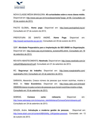 187
NOVA CLASSE MÉDIA BRASILEIRA. 45 curiosidades sobre a nova classe média.
Disponível em: http://www.sae.gov.br/novaclassemedia/?page_id=58. Consultado em
20 de outubro de 2013.
PACTO GLOBAL. Home page. Disponível em: http://www.pactoglobal.org.br/
Consultado em 07 de outubro de 2013.
PREFEITURA DE SANTO ANDRÉ. Home Page. Disponível em:
http://www2.santoandre.sp.gov.br/. Consultado em 05 de outubro de 2013.
QSP. Atividade Preparatória para a Implantação da ISO 26000 na Organização.
Disponível em: http://www.qsp.org.br/sistema_evolutivoRS.shtml. Consultado em 18
de setembro de 2013.
REVISTA ABASTECIMENTO. Newtrade. Disponível em: http://www.newtrade.com.br
/util/pdf/ABsetembro23.pdf. Consultado em 01 de setembro de 2013.
RC. Segurança do trabalho. Disponível em: http://www.rcsegtrabalho.com/
segtrabalho.html. Consultado em 23 de setembro de 2013.
SARAIVA, Alexandra. Cresce número de pessoas que moram sozinhas, mostra o
IBGE. In: Valor Econômico. Disponível em: http://www.valor.com.br/brasil/
2868658/cresce-no-pais-numero-de-pessoas-que-moram-sozinhas-mostra-o-ibge.
Consultado em 16 de setembro de 2013.
SEBRAE. Comece certo: rotisseria. Disponível em:
http://www.sebraesp.com.br/arquivos_site/biblioteca/ComeceCerto/rotisseria.pdf.
Consultado em 24 de setembro de 2013.
SOUZA, Andre. Introdução a moderna gestão de pessoas. Disponível em:
http://www.ebah.com.br/content/ABAAAAq_UAI/gestao-pessoas. Consulado em 13
de outubro de 2013.
 