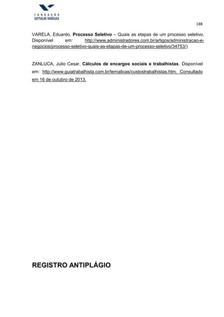 188
VARELA, Eduardo. Processo Seletivo – Quais as etapas de um processo seletivo.
Disponível em: http://www.administradores.com.br/artigos/administracao-e-
negocios/processo-seletivo-quais-as-etapas-de-um-processo-seletivo/34753/)
ZANLUCA, Julio Cesar. Cálculos de encargos sociais e trabalhistas. Disponível
em: http://www.guiatrabalhista.com.br/tematicas/custostrabalhistas.htm. Consultado
em 16 de outubro de 2013.
REGISTRO ANTIPLÁGIO
 